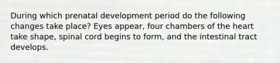 During which prenatal development period do the following changes take place? Eyes appear, four chambers of the heart take shape, spinal cord begins to form, and the intestinal tract develops.