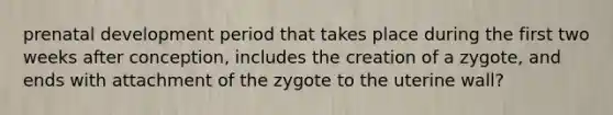 prenatal development period that takes place during the first two weeks after conception, includes the creation of a zygote, and ends with attachment of the zygote to the uterine wall?