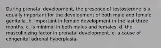 During prenatal development, the presence of testosterone is a. equally important for the development of both male and female genitalia. b. important in female development in the last three months. c. is minimal in both males and females. d. the masculinizing factor in prenatal development. e. a cause of congenital adrenal hyperplasia.