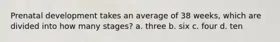 Prenatal development takes an average of 38 weeks, which are divided into how many stages? a. three b. six c. four d. ten