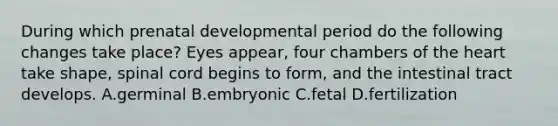 During which prenatal developmental period do the following changes take place? Eyes appear, four chambers of the heart take shape, spinal cord begins to form, and the intestinal tract develops. A.germinal B.embryonic C.fetal D.fertilization