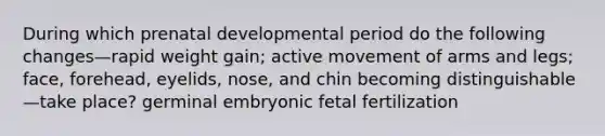 During which prenatal developmental period do the following changes—rapid weight gain; active movement of arms and legs; face, forehead, eyelids, nose, and chin becoming distinguishable—take place? germinal embryonic fetal fertilization