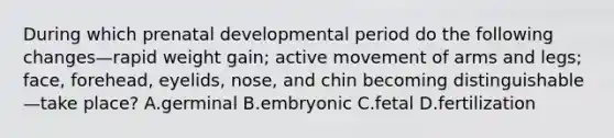 During which prenatal developmental period do the following changes—rapid weight gain; active movement of arms and legs; face, forehead, eyelids, nose, and chin becoming distinguishable—take place? A.germinal B.embryonic C.fetal D.fertilization