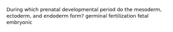 During which prenatal developmental period do the mesoderm, ectoderm, and endoderm form? germinal fertilization fetal embryonic