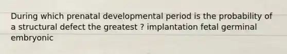 During which prenatal developmental period is the probability of a structural defect the greatest ? implantation fetal germinal embryonic