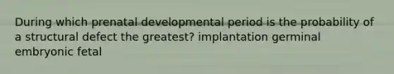 During which prenatal developmental period is the probability of a structural defect the greatest? implantation germinal embryonic fetal