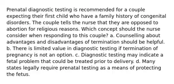 Prenatal diagnostic testing is recommended for a couple expecting their first child who have a family history of congenital disorders. The couple tells the nurse that they are opposed to abortion for religious reasons. Which concept should the nurse consider when responding to this couple? a. Counselling about advantages and disadvantages of termination should be helpful. b. There is limited value in diagnostic testing if termination of pregnancy is not an option. c. Diagnostic testing may indicate a fetal problem that could be treated prior to delivery. d. Many states legally require prenatal testing as a means of protecting the fetus.