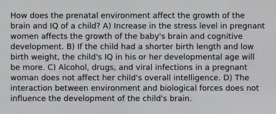 How does the prenatal environment affect the growth of <a href='https://www.questionai.com/knowledge/kLMtJeqKp6-the-brain' class='anchor-knowledge'>the brain</a> and IQ of a child? A) Increase in the stress level in pregnant women affects the growth of the baby's brain and cognitive development. B) If the child had a shorter birth length and low birth weight, the child's IQ in his or her developmental age will be more. C) Alcohol, drugs, and viral infections in a pregnant woman does not affect her child's overall intelligence. D) The interaction between environment and biological forces does not influence the development of the child's brain.