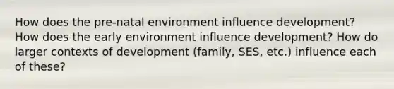 How does the pre-natal environment influence development? How does the early environment influence development? How do larger contexts of development (family, SES, etc.) influence each of these?