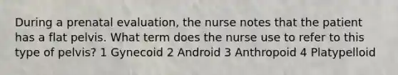 During a prenatal evaluation, the nurse notes that the patient has a flat pelvis. What term does the nurse use to refer to this type of pelvis? 1 Gynecoid 2 Android 3 Anthropoid 4 Platypelloid