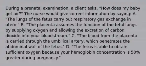 During a prenatal examination, a client asks, "How does my baby get air?" The nurse would give correct information by saying: A. "The lungs of the fetus carry out respiratory <a href='https://www.questionai.com/knowledge/kU8LNOksTA-gas-exchange' class='anchor-knowledge'>gas exchange</a> in utero." B. "The placenta assumes the function of the fetal lungs by supplying oxygen and allowing the excretion of carbon dioxide into your bloodstream." C. "<a href='https://www.questionai.com/knowledge/k7oXMfj7lk-the-blood' class='anchor-knowledge'>the blood</a> from the placenta is carried through the umbilical artery, which penetrates the abdominal wall of the fetus." D. "The fetus is able to obtain sufficient oxygen because your hemoglobin concentration is 50% greater during pregnancy."