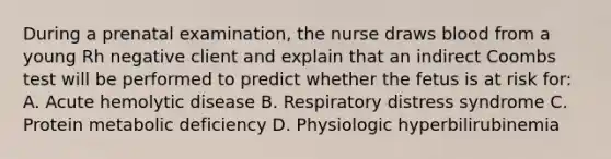 During a prenatal examination, the nurse draws blood from a young Rh negative client and explain that an indirect Coombs test will be performed to predict whether the fetus is at risk for: A. Acute hemolytic disease B. Respiratory distress syndrome C. Protein metabolic deficiency D. Physiologic hyperbilirubinemia