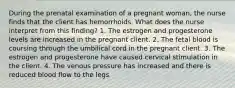 During the prenatal examination of a pregnant woman, the nurse finds that the client has hemorrhoids. What does the nurse interpret from this finding? 1. The estrogen and progesterone levels are increased in the pregnant client. 2. The fetal blood is coursing through the umbilical cord in the pregnant client. 3. The estrogen and progesterone have caused cervical stimulation in the client. 4. The venous pressure has increased and there is reduced blood flow to the legs