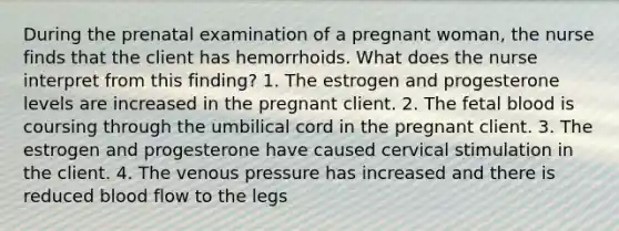 During the prenatal examination of a pregnant woman, the nurse finds that the client has hemorrhoids. What does the nurse interpret from this finding? 1. The estrogen and progesterone levels are increased in the pregnant client. 2. The fetal blood is coursing through the umbilical cord in the pregnant client. 3. The estrogen and progesterone have caused cervical stimulation in the client. 4. The venous pressure has increased and there is reduced blood flow to the legs