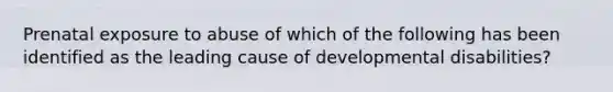 Prenatal exposure to abuse of which of the following has been identified as the leading cause of developmental disabilities?