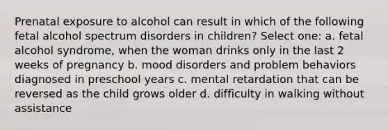 Prenatal exposure to alcohol can result in which of the following fetal alcohol spectrum disorders in children? Select one: a. fetal alcohol syndrome, when the woman drinks only in the last 2 weeks of pregnancy b. mood disorders and problem behaviors diagnosed in preschool years c. mental retardation that can be reversed as the child grows older d. difficulty in walking without assistance