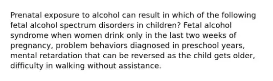 Prenatal exposure to alcohol can result in which of the following fetal alcohol spectrum disorders in children? Fetal alcohol syndrome when women drink only in the last two weeks of pregnancy, problem behaviors diagnosed in preschool years, mental retardation that can be reversed as the child gets older, difficulty in walking without assistance.