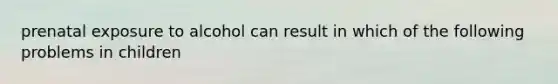 prenatal exposure to alcohol can result in which of the following problems in children