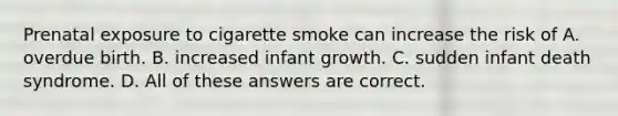 Prenatal exposure to cigarette smoke can increase the risk of A. overdue birth. B. increased infant growth. C. sudden infant death syndrome. D. All of these answers are correct.