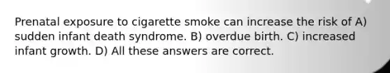 Prenatal exposure to cigarette smoke can increase the risk of A) sudden infant death syndrome. B) overdue birth. C) increased infant growth. D) All these answers are correct.