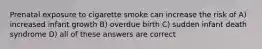 Prenatal exposure to cigarette smoke can increase the risk of A) increased infant growth B) overdue birth C) sudden infant death syndrome D) all of these answers are correct