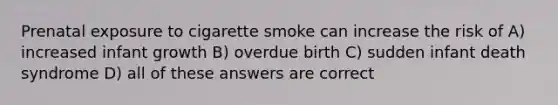 Prenatal exposure to cigarette smoke can increase the risk of A) increased infant growth B) overdue birth C) sudden infant death syndrome D) all of these answers are correct