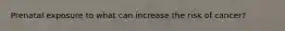 Prenatal exposure to what can increase the risk of cancer?