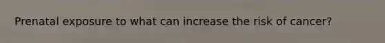 Prenatal exposure to what can increase the risk of cancer?