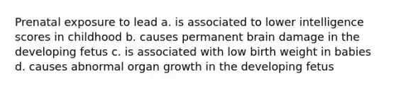 Prenatal exposure to lead a. is associated to lower intelligence scores in childhood b. causes permanent brain damage in the developing fetus c. is associated with low birth weight in babies d. causes abnormal organ growth in the developing fetus