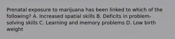 Prenatal exposure to marijuana has been linked to which of the following? A. Increased spatial skills B. Deficits in problem-solving skills C. Learning and memory problems D. Low birth weight