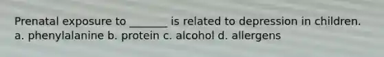 Prenatal exposure to _______ is related to depression in children. a. phenylalanine b. protein c. alcohol d. allergens