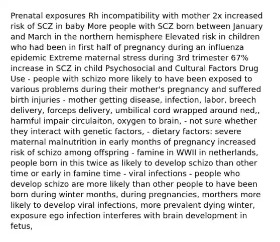 Prenatal exposures Rh incompatibility with mother 2x increased risk of SCZ in baby More people with SCZ born between January and March in the northern hemisphere Elevated risk in children who had been in first half of pregnancy during an influenza epidemic Extreme maternal stress during 3rd trimester 67% increase in SCZ in child Psychosocial and Cultural Factors Drug Use - people with schizo more likely to have been exposed to various problems during their mother's pregnancy and suffered birth injuries - mother getting disease, infection, labor, breech delivery, forceps delivery, umbilical cord wrapped around ned,, harmful impair circulaiton, oxygen to brain, - not sure whether they interact with genetic factors, - dietary factors: severe maternal malnutrition in early months of pregnancy increased risk of schizo among offspring - famine in WWII in netherlands, people born in this twice as likely to develop schizo than other time or early in famine time - viral infections - people who develop schizo are more likely than other people to have been born during winter months, during pregnancies, morthers more likely to develop viral infections, more prevalent dying winter, exposure ego infection interferes with brain development in fetus,