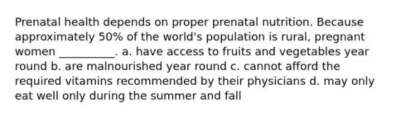 Prenatal health depends on proper prenatal nutrition. Because approximately 50% of the world's population is rural, pregnant women __________. a. have access to fruits and vegetables year round b. are malnourished year round c. cannot afford the required vitamins recommended by their physicians d. may only eat well only during the summer and fall