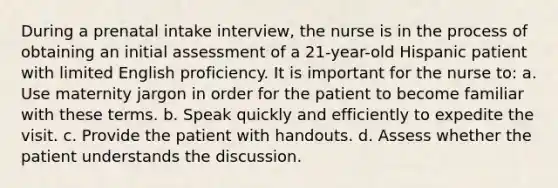 During a prenatal intake interview, the nurse is in the process of obtaining an initial assessment of a 21-year-old Hispanic patient with limited English proficiency. It is important for the nurse to: a. Use maternity jargon in order for the patient to become familiar with these terms. b. Speak quickly and efficiently to expedite the visit. c. Provide the patient with handouts. d. Assess whether the patient understands the discussion.