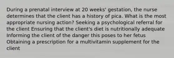 During a prenatal interview at 20 weeks' gestation, the nurse determines that the client has a history of pica. What is the most appropriate nursing action? Seeking a psychological referral for the client Ensuring that the client's diet is nutritionally adequate Informing the client of the danger this poses to her fetus Obtaining a prescription for a multivitamin supplement for the client