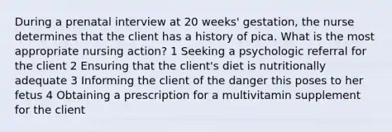 During a prenatal interview at 20 weeks' gestation, the nurse determines that the client has a history of pica. What is the most appropriate nursing action? 1 Seeking a psychologic referral for the client 2 Ensuring that the client's diet is nutritionally adequate 3 Informing the client of the danger this poses to her fetus 4 Obtaining a prescription for a multivitamin supplement for the client