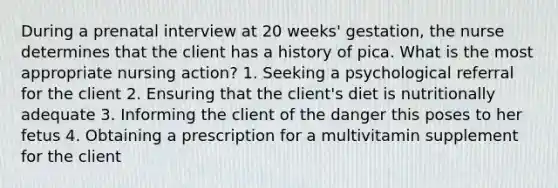 During a prenatal interview at 20 weeks' gestation, the nurse determines that the client has a history of pica. What is the most appropriate nursing action? 1. Seeking a psychological referral for the client 2. Ensuring that the client's diet is nutritionally adequate 3. Informing the client of the danger this poses to her fetus 4. Obtaining a prescription for a multivitamin supplement for the client