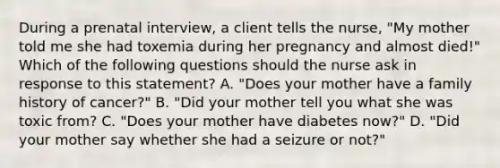 During a prenatal interview, a client tells the nurse, "My mother told me she had toxemia during her pregnancy and almost died!" Which of the following questions should the nurse ask in response to this statement? A. "Does your mother have a family history of cancer?" B. "Did your mother tell you what she was toxic from? C. "Does your mother have diabetes now?" D. "Did your mother say whether she had a seizure or not?"