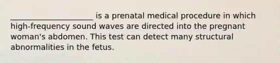 _____________________ is a prenatal medical procedure in which high-frequency sound waves are directed into the pregnant woman's abdomen. This test can detect many structural abnormalities in the fetus.