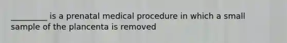 _________ is a prenatal medical procedure in which a small sample of the plancenta is removed