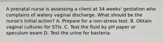 A prenatal nurse is assessing a client at 34 weeks' gestation who complains of watery vaginal discharge. What should be the nurse's initial action? A. Prepare for a non-stress test. B. Obtain vaginal cultures for STIs. C. Test the fluid by pH paper or speculum exam D. Test the urine for bacteria.