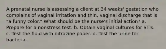 A prenatal nurse is assessing a client at 34 weeks' gestation who complains of vaginal irritation and thin, vaginal discharge that is "a funny color." What should be the nurse's initial action? a. Prepare for a nonstress test. b. Obtain vaginal cultures for STIs. c. Test the fluid with nitrazine paper. d. Test the urine for bacteria.