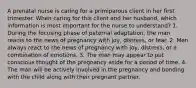 A prenatal nurse is caring for a primiparous client in her first trimester. When caring for this client and her husband, which information is most important for the nurse to understand? 1. During the focusing phase of paternal adaptation, the man reacts to the news of pregnancy with joy, distress, or fear. 2. Men always react to the news of pregnancy with joy, distress, or a combination of emotions. 3. The man may appear to put conscious thought of the pregnancy aside for a period of time. 4. The man will be actively involved in the pregnancy and bonding with the child along with their pregnant partner.