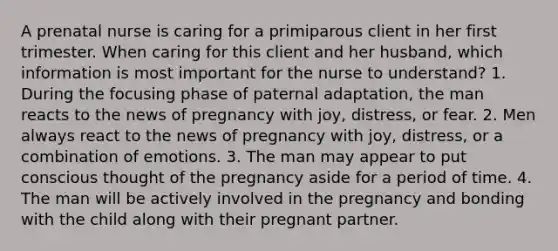 A prenatal nurse is caring for a primiparous client in her first trimester. When caring for this client and her husband, which information is most important for the nurse to understand? 1. During the focusing phase of paternal adaptation, the man reacts to the news of pregnancy with joy, distress, or fear. 2. Men always react to the news of pregnancy with joy, distress, or a combination of emotions. 3. The man may appear to put conscious thought of the pregnancy aside for a period of time. 4. The man will be actively involved in the pregnancy and bonding with the child along with their pregnant partner.