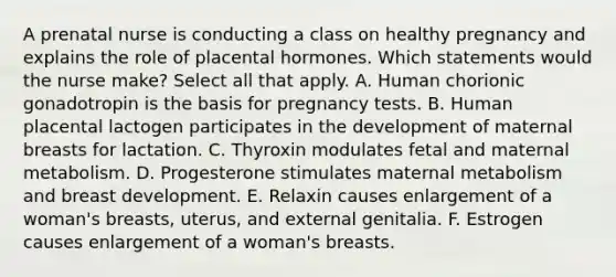 A prenatal nurse is conducting a class on healthy pregnancy and explains the role of placental hormones. Which statements would the nurse make? Select all that apply. A. Human chorionic gonadotropin is the basis for pregnancy tests. B. Human placental lactogen participates in the development of maternal breasts for lactation. C. Thyroxin modulates fetal and maternal metabolism. D. Progesterone stimulates maternal metabolism and breast development. E. Relaxin causes enlargement of a woman's breasts, uterus, and external genitalia. F. Estrogen causes enlargement of a woman's breasts.