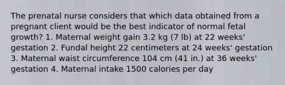 The prenatal nurse considers that which data obtained from a pregnant client would be the best indicator of normal fetal growth? 1. Maternal weight gain 3.2 kg (7 lb) at 22 weeks' gestation 2. Fundal height 22 centimeters at 24 weeks' gestation 3. Maternal waist circumference 104 cm (41 in.) at 36 weeks' gestation 4. Maternal intake 1500 calories per day