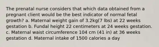 The prenatal nurse considers that which data obtained from a pregnant client would be the best indicator of normal fetal growth? a. Maternal weight gain of 3.2kg(7 lbs) at 22 weeks gestation b. Fundal height 22 centimeters at 24 weeks gestation. c. Maternal waist circumference 104 cm (41 in) at 36 weeks gestation d. Maternal intake of 1500 calories a day