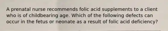 A prenatal nurse recommends folic acid supplements to a client who is of childbearing age. Which of the following defects can occur in the fetus or neonate as a result of folic acid deficiency?