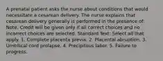 A prenatal patient asks the nurse about conditions that would necessitate a cesarean delivery. The nurse explains that cesarean delivery generally is performed in the presence of: Note: Credit will be given only if all correct choices and no incorrect choices are selected. Standard Text: Select all that apply. 1. Complete placenta previa. 2. Placental abruption. 3. Umbilical cord prolapse. 4. Precipitous labor. 5. Failure to progress.