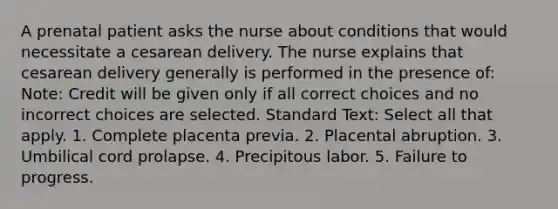 A prenatal patient asks the nurse about conditions that would necessitate a cesarean delivery. The nurse explains that cesarean delivery generally is performed in the presence of: Note: Credit will be given only if all correct choices and no incorrect choices are selected. Standard Text: Select all that apply. 1. Complete placenta previa. 2. Placental abruption. 3. Umbilical cord prolapse. 4. Precipitous labor. 5. Failure to progress.